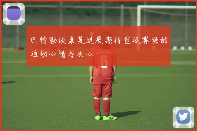巴特勒谈康复进展期待重返赛场的迫切心情与决心