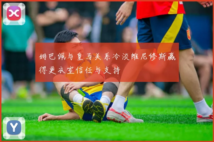 姆巴佩与皇马关系冷淡维尼修斯赢得更衣室信任与支持