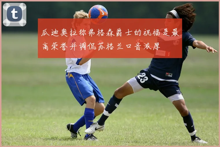 瓜迪奥拉称弗格森爵士的祝福是最高荣誉并调侃苏格兰口音浓厚