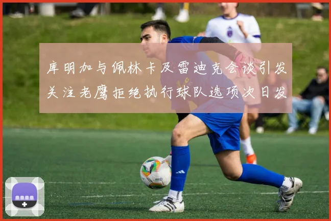 库明加与佩林卡及雷迪克会谈引发关注老鹰拒绝执行球队选项次日发生