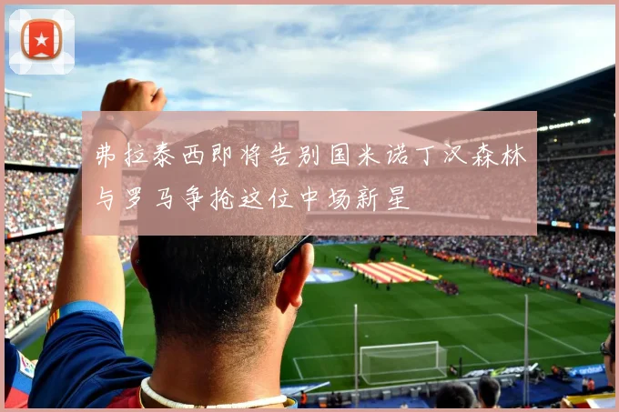 弗拉泰西即将告别国米诺丁汉森林与罗马争抢这位中场新星
