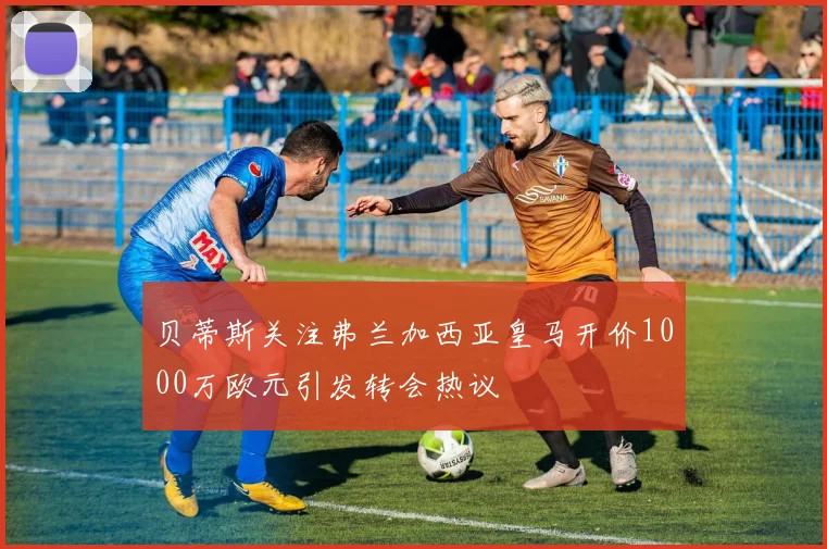 贝蒂斯关注弗兰加西亚皇马开价1000万欧元引发转会热议