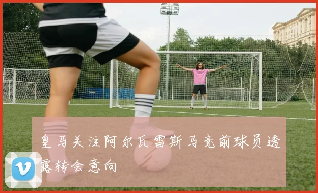 皇马关注阿尔瓦雷斯马竞前球员透露转会意向