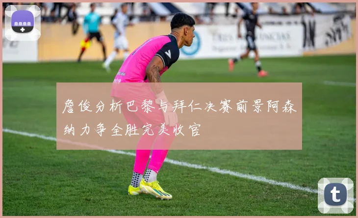 詹俊分析巴黎与拜仁决赛前景阿森纳力争全胜完美收官