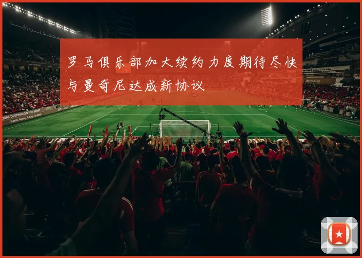 罗马俱乐部加大续约力度期待尽快与曼奇尼达成新协议