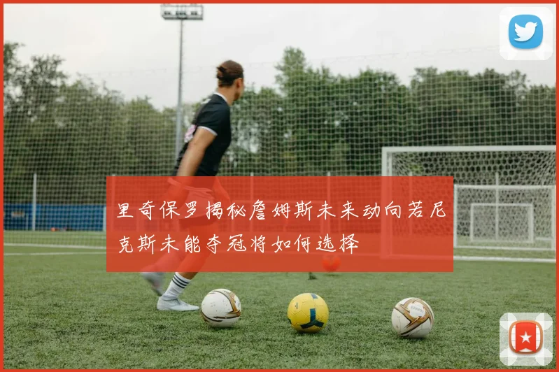 里奇保罗揭秘詹姆斯未来动向若尼克斯未能夺冠将如何选择