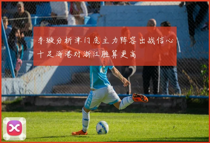 李璇分析津门虎主力阵容出战信心十足海港对浙江胜算更高