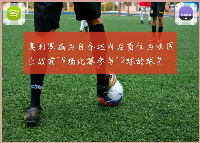 奥利塞成为自齐达内后首位为法国出战前19场比赛参与12球的球员