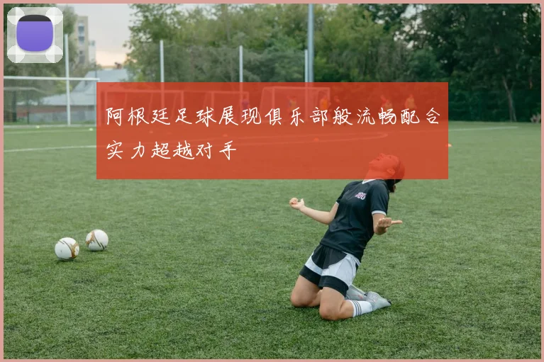 阿根廷足球展现俱乐部般流畅配合实力超越对手