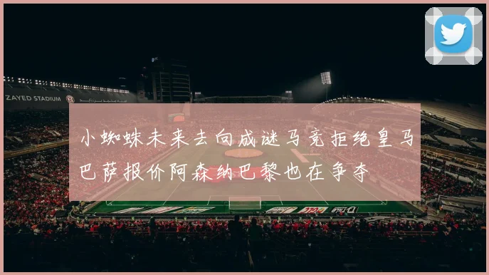 小蜘蛛未来去向成谜马竞拒绝皇马巴萨报价阿森纳巴黎也在争夺
