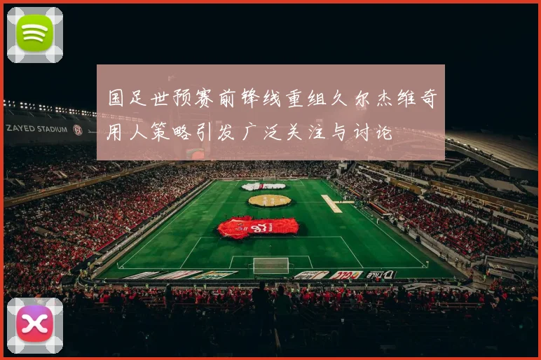 国足世预赛前锋线重组久尔杰维奇用人策略引发广泛关注与讨论