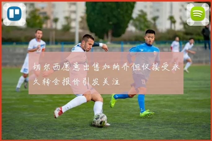 切尔西愿意出售加纳乔但仅接受永久转会报价引发关注
