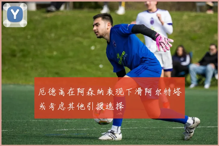 厄德高在阿森纳表现下滑阿尔特塔或考虑其他引援选择