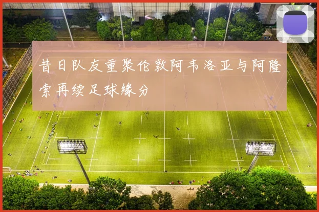 昔日队友重聚伦敦阿韦洛亚与阿隆索再续足球缘分
