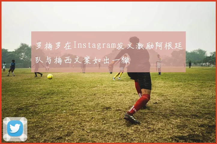 罗梅罗在Instagram发文激励阿根廷队与梅西文案如出一辙