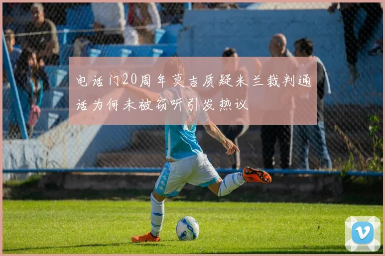 电话门20周年莫吉质疑米兰裁判通话为何未被窃听引发热议
