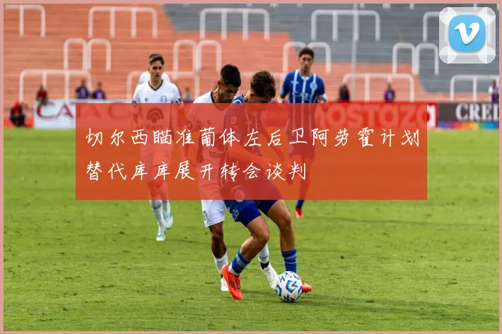 切尔西瞄准葡体左后卫阿劳霍计划替代库库展开转会谈判