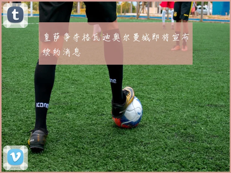 皇萨争夺格瓦迪奥尔曼城即将宣布续约消息