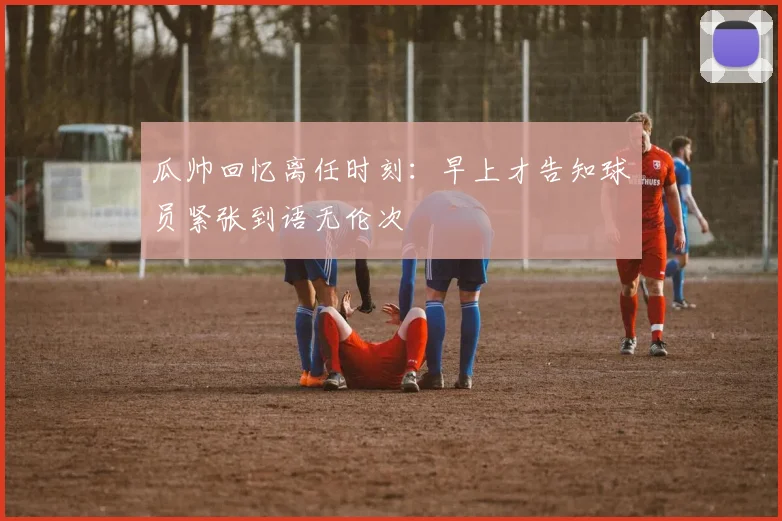 瓜帅回忆离任时刻：早上才告知球员紧张到语无伦次