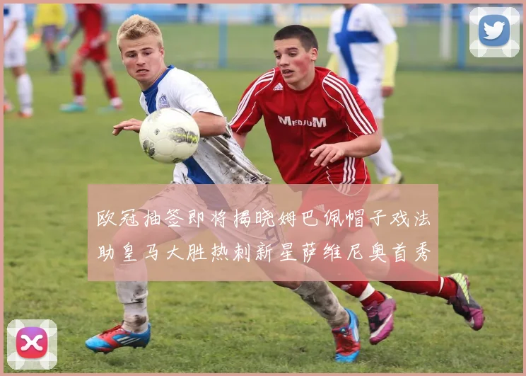 欧冠抽签即将揭晓姆巴佩帽子戏法助皇马大胜热刺新星萨维尼奥首秀精彩表现