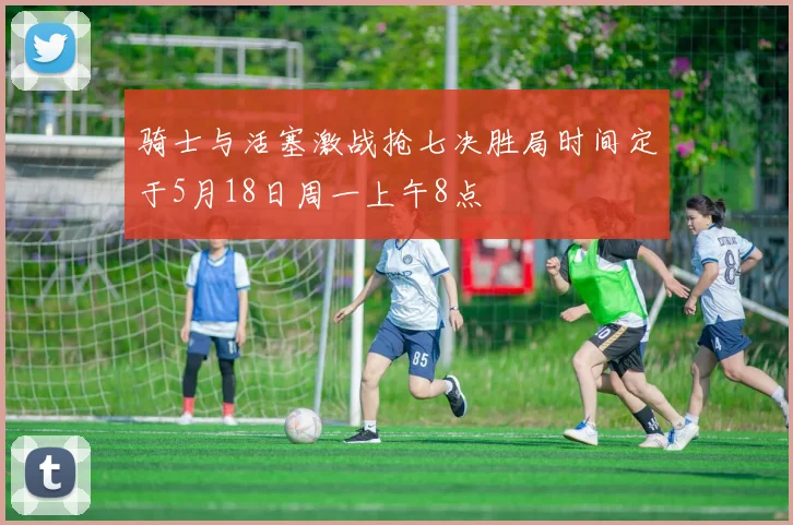 骑士与活塞激战抢七决胜局时间定于5月18日周一上午8点