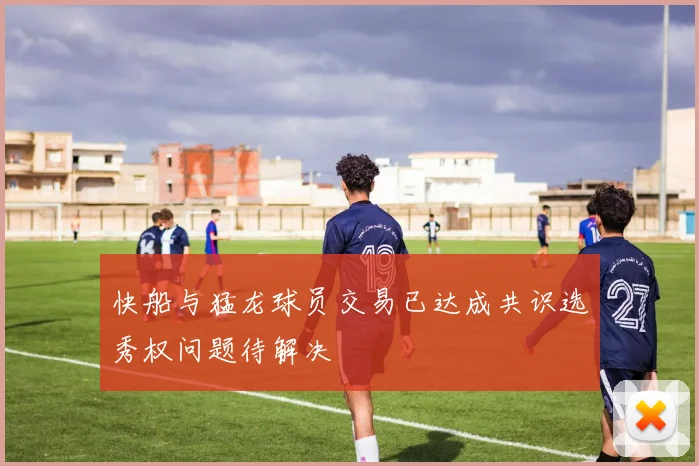 快船与猛龙球员交易已达成共识选秀权问题待解决