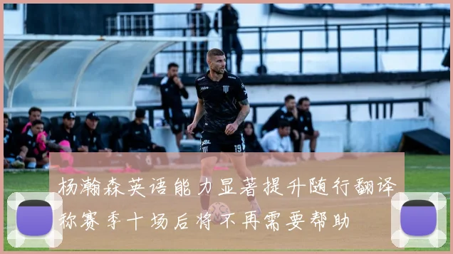 杨瀚森英语能力显著提升随行翻译称赛季十场后将不再需要帮助