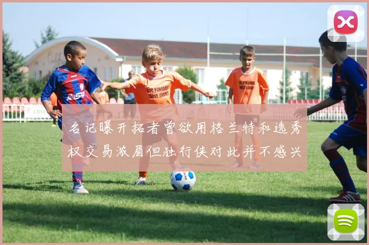 名记曝开拓者曾欲用格兰特和选秀权交易浓眉但独行侠对此并不感兴趣