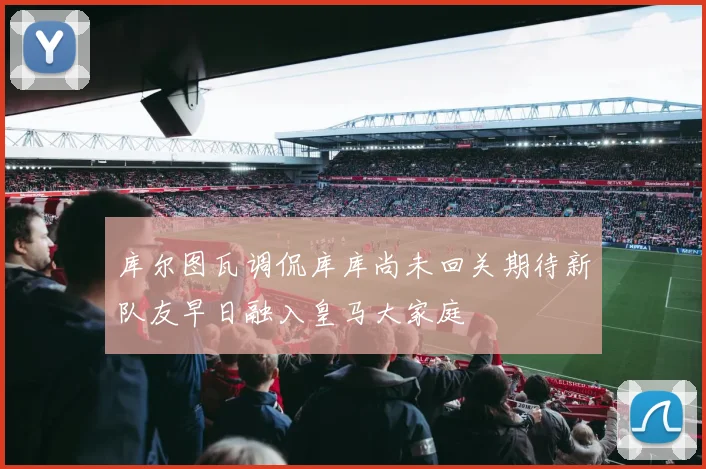 库尔图瓦调侃库库尚未回关期待新队友早日融入皇马大家庭