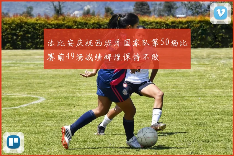 法比安庆祝西班牙国家队第50场比赛前49场战绩辉煌保持不败