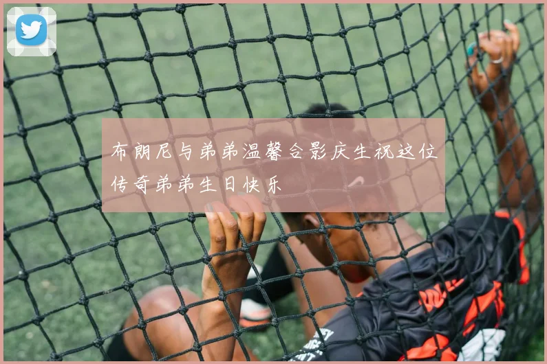 布朗尼与弟弟温馨合影庆生祝这位传奇弟弟生日快乐