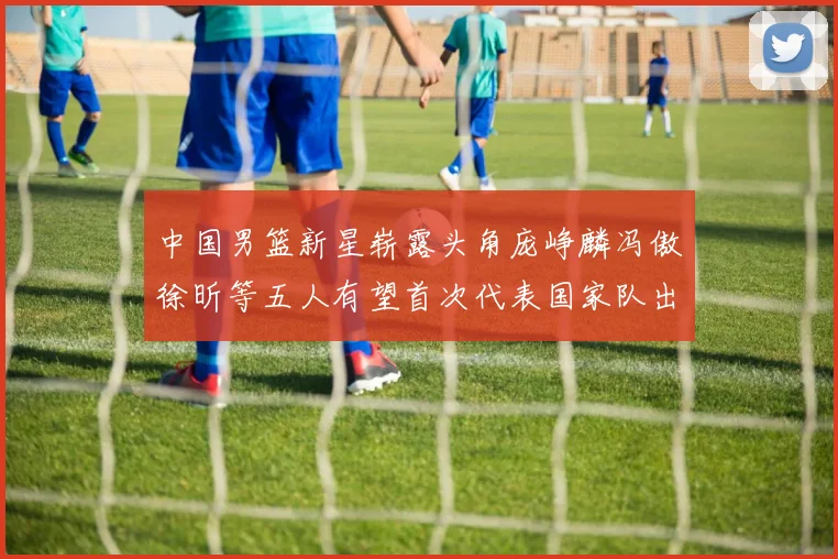 中国男篮新星崭露头角庞峥麟冯傲徐昕等五人有望首次代表国家队出战